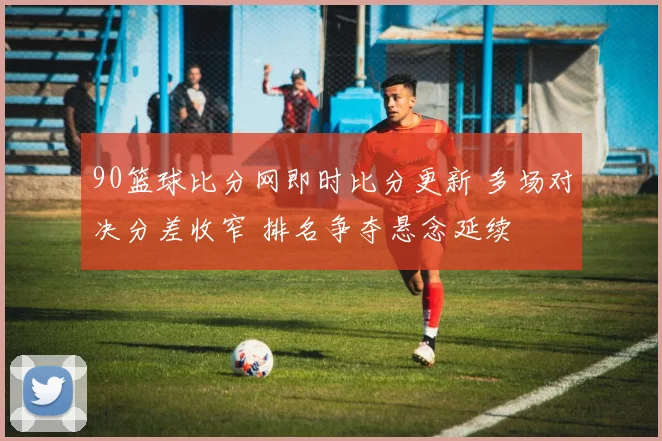 90篮球比分网即时比分更新 多场对决分差收窄 排名争夺悬念延续
