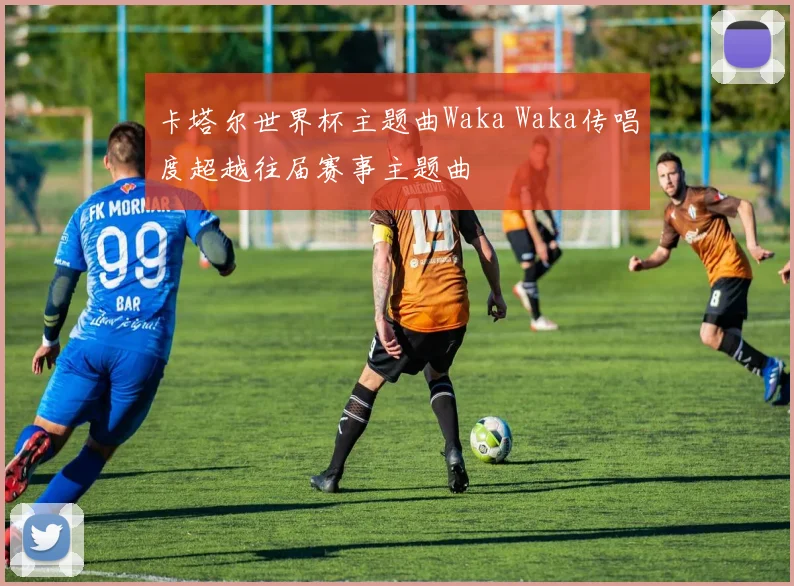 卡塔尔世界杯主题曲Waka Waka传唱度超越往届赛事主题曲