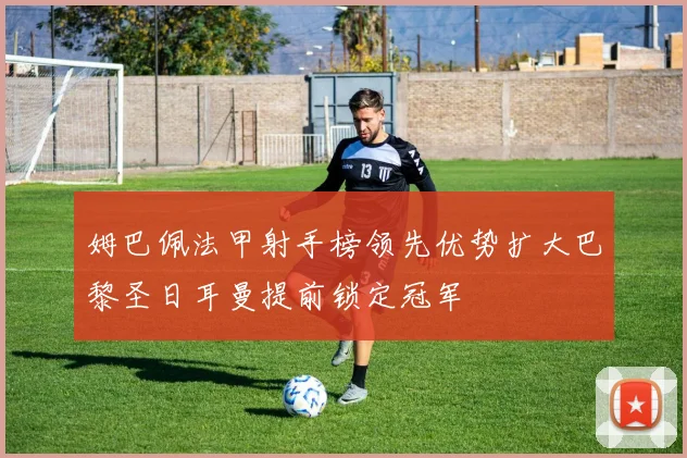姆巴佩法甲射手榜领先优势扩大巴黎圣日耳曼提前锁定冠军