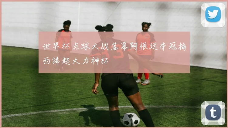 世界杯点球大战落幕阿根廷夺冠梅西捧起大力神杯