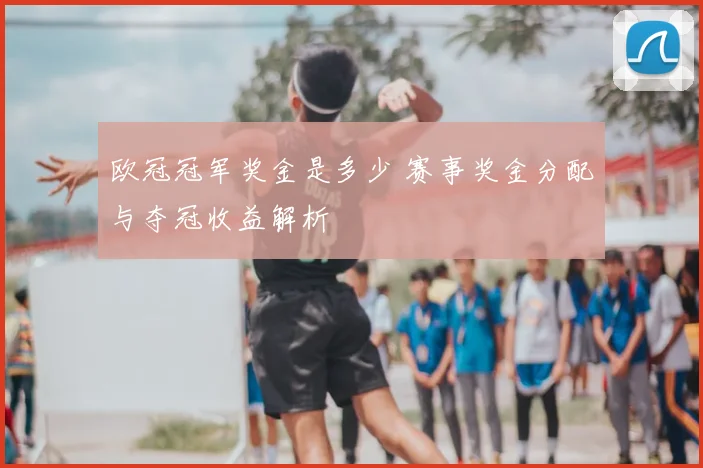 欧冠冠军奖金是多少 赛事奖金分配与夺冠收益解析