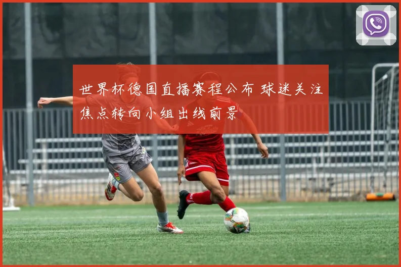 世界杯德国直播赛程公布 球迷关注焦点转向小组出线前景