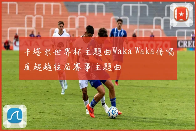 卡塔尔世界杯主题曲Waka Waka传唱度超越往届赛事主题曲