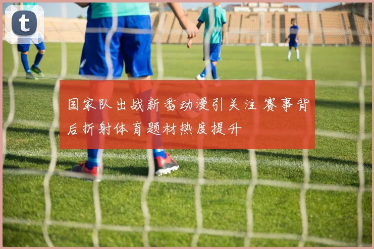 国家队出战新番动漫引关注 赛事背后折射体育题材热度提升
