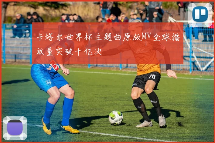 卡塔尔世界杯主题曲原版MV全球播放量突破十亿次