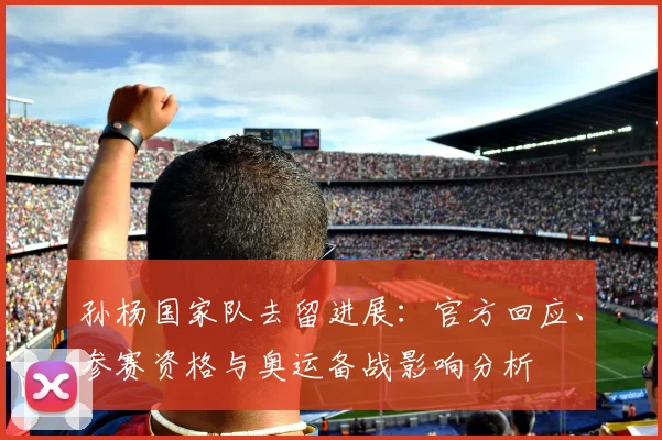 孙杨国家队去留进展：官方回应、参赛资格与奥运备战影响分析