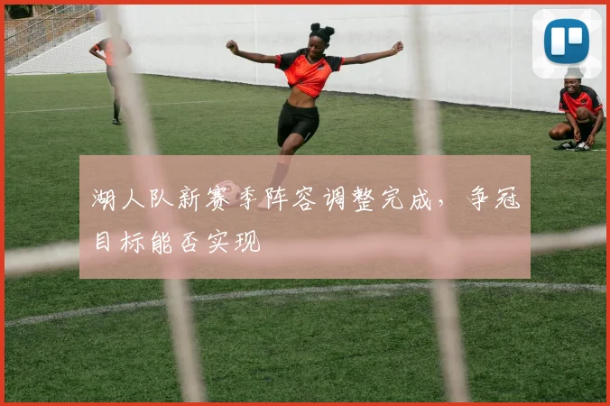 湖人队新赛季阵容调整完成,争冠目标能否实现