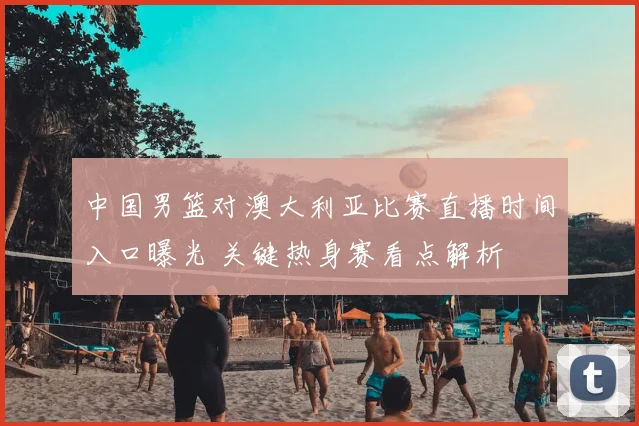 中国男篮对澳大利亚比赛直播时间入口曝光 关键热身赛看点解析