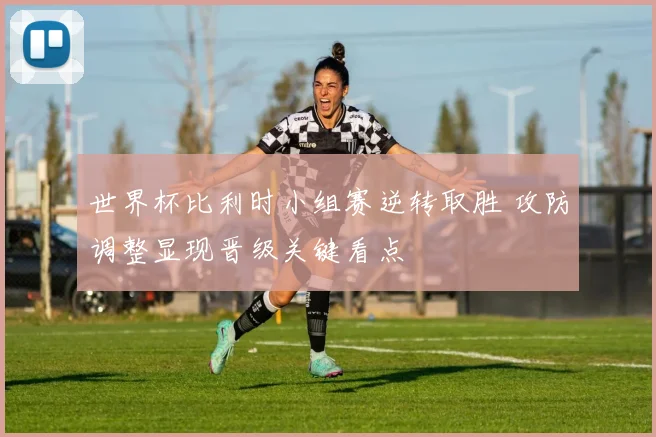 世界杯比利时小组赛逆转取胜 攻防调整显现晋级关键看点