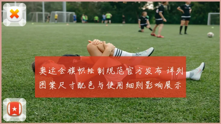 奥运会旗帜绘制规范官方发布 详列图案尺寸配色与使用细则影响展示