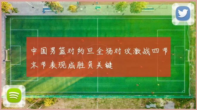 中国男篮对约旦全场对攻激战四节末节表现成胜负关键