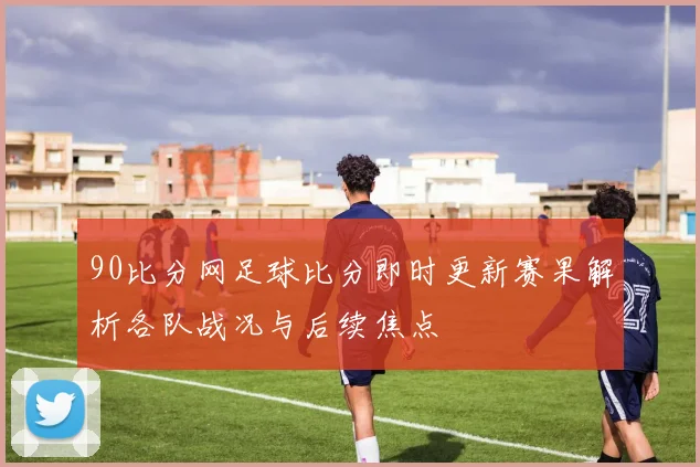 90比分网足球比分即时更新赛果解析各队战况与后续焦点