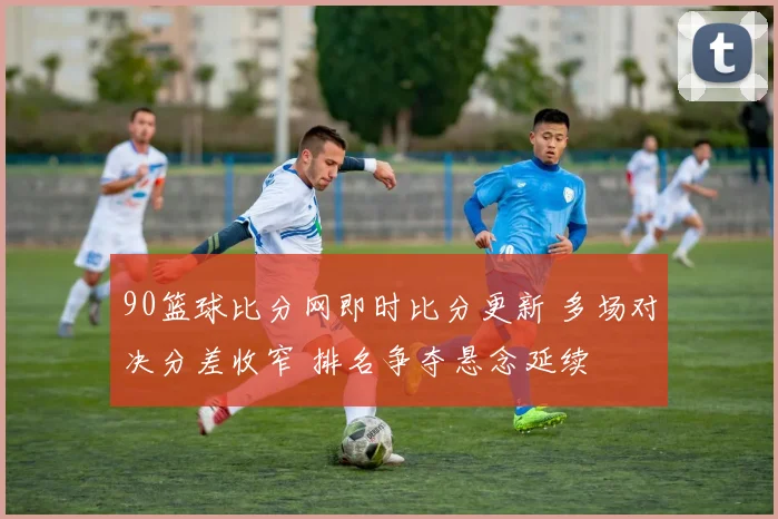 90篮球比分网即时比分更新 多场对决分差收窄 排名争夺悬念延续