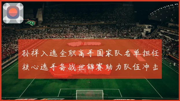 孙祥入选全职高手国家队名单担任核心选手备战世锦赛助力队伍冲击金牌