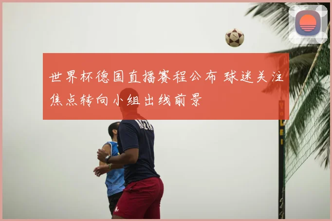 世界杯德国直播赛程公布 球迷关注焦点转向小组出线前景