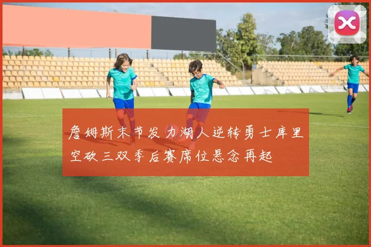 詹姆斯末节发力湖人逆转勇士库里空砍三双季后赛席位悬念再起