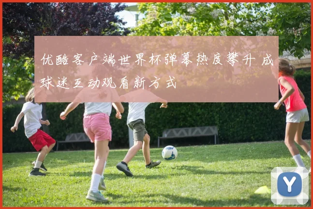 优酷客户端世界杯弹幕热度攀升 成球迷互动观看新方式