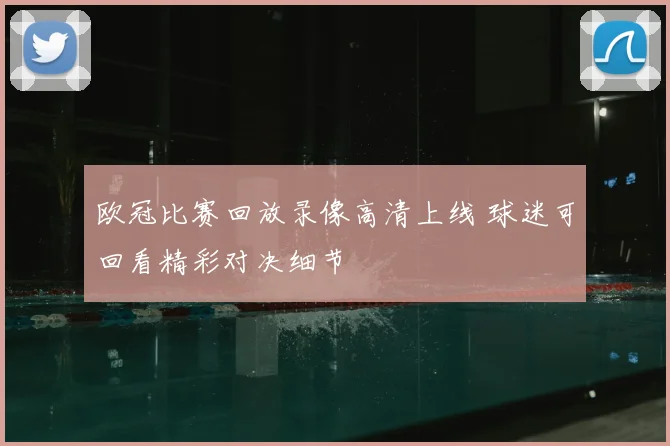 欧冠比赛回放录像高清上线 球迷可回看精彩对决细节