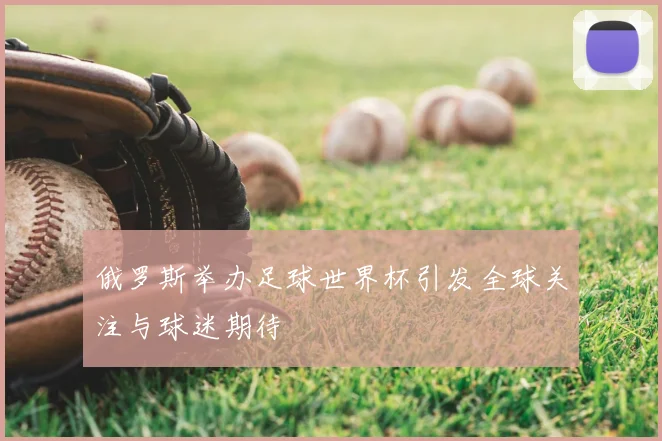 俄罗斯举办足球世界杯引发全球关注与球迷期待