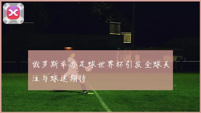 俄罗斯举办足球世界杯引发全球关注与球迷期待