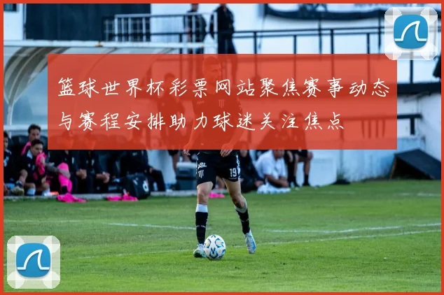 篮球世界杯彩票网站聚焦赛事动态与赛程安排助力球迷关注焦点